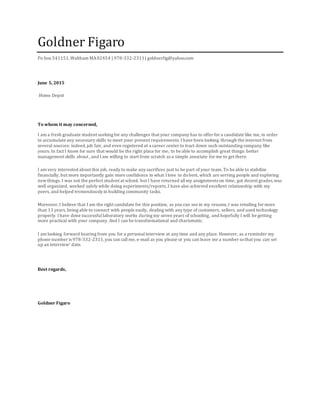 Goldner Figaro
Po box 541151,Waltham MA02454 | 978-332-2311| goldnerfig@yahoo.com
June 5, 2015
Home Depot
To whom it may concerned,
I am a fresh graduate student seeking for any challenges that your company has to offer for a candidate like me, in order
to accumulate any necessary skills to meet your present requirements. I have been looking through the internet from
several sources: indeed,job fair, and even registered at a career center to tract down such outstanding company like
yours. In fact I know for sure that would be the right place for me; to be able to accomplish great things: better
management skills about , and I am willing to start from scratch as a simple associate for me to get there.
I am very interested about this job, ready to make any sacrifices just to be part of your team. To be able to stabilize
financially, but more importantly gain more confidence in what I love to dobest, which are serving people and exploring
newthings. I was not the perfect student at school, but I have returned allmy assignments on time, got decent grades,was
well organized, worked safely while doing experiments/reports,I have also achieved excellent relationship with my
peers, and helped tremendously in building community tasks.
Moreover, I believe that I am the right candidate for this position, as you can see in my resume,I was retailing for more
than 13 years, being able to connect with people easily, dealing with any type of customers, sellers, and used technology
properly. I have done successfullaboratory works during my seven years of schooling, and hopefully I will be getting
more practical with your company. And I can be transformational and charismatic.
I am looking forward hearing from you for a personalinterview at any time and any place. However, as a reminder my
phone number is 978-332-2311,you can callme, e-mail as you please or you can leave me a number sothat you can set
up an interview’ date.
Best regards,
Goldner Figaro
 