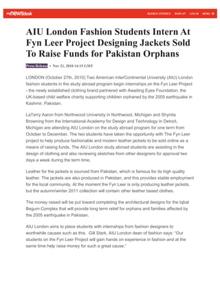 AIU London Fashion Students Intern At
Fyn Leer Project Designing Jackets Sold
To Raise Funds for Pakistan Orphans
Press Release • Nov 21, 2010 14:15 GMT
LONDON (October 27th, 2010) Two American InterContinental University (AIU) London
fashion students in the study abroad program begin internships on the Fyn Leer Project
- the newly established clothing brand partnered with Awaiting Eyes Foundation, the
UK-based child welfare charity supporting children orphaned by the 2005 earthquake in
Kashmir, Pakistan.
LaTerry Aaron from Northwood University in Northwood, Michigan and Shynita
Browning from the International Academy for Design and Technology in Detroit,
Michigan are attending AIU London on the study abroad program for one term from
October to December. The two students have taken the opportunity with The Fyn Leer
project to help produce fashionable and modern leather jackets to be sold online as a
means of raising funds. The AIU London study abroad students are assisting in the
design of clothing and also reviewing sketches from other designers for approval two
days a week during the term time.
Leather for the jackets is sourced from Pakistan, which is famous for its high quality
leather. The jackets are also produced in Pakistan, and this provides stable employment
for the local community. At the moment the Fyn Leer is only producing leather jackets,
but the autumn/winter 2011 collection will contain other leather based clothes.
The money raised will be put toward completing the architectural designs for the Iqbal
Begum Complex that will provide long term relief for orphans and families affected by
the 2005 earthquake in Pakistan.
AIU London aims to place students with internships from fashion designers to
worthwhile causes such as this. Gill Stark, AIU London dean of fashion says: “Our
students on the Fyn Leer Project will gain hands on experience in fashion and at the
same time help raise money for such a great cause.”
 