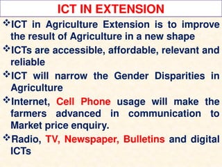 ICT IN EXTENSION
ICT in Agriculture Extension is to improve
the result of Agriculture in a new shape
ICTs are accessible, affordable, relevant and
reliable
ICT will narrow the Gender Disparities in
Agriculture
Internet, Cell Phone usage will make the
farmers advanced in communication to
Market price enquiry.
Radio, TV, Newspaper, Bulletins and digital
ICTs
 
