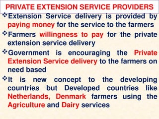 PRIVATE EXTENSION SERVICE PROVIDERS
Extension Service delivery is provided by
paying money for the service to the farmers
Farmers willingness to pay for the private
extension service delivery
Government is encouraging the Private
Extension Service delivery to the farmers on
need based
It is new concept to the developing
countries but Developed countries like
Netherlands, Denmark farmers using the
Agriculture and Dairy services
 