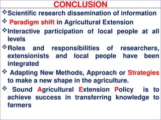 CONCLUSION
Scientific research dissemination of information
 Paradigm shift in Agricultural Extension
Interactive participation of local people at all
levels
Roles and responsibilities of researchers,
extensionists and local people have been
integrated
 Adapting New Methods, Approach or Strategies
to make a new shape in the agriculture.
 Sound Agricultural Extension Policy is to
achieve success in transferring knowledge to
farmers
 