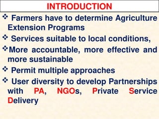 INTRODUCTION
 Farmers have to determine Agriculture
Extension Programs
 Services suitable to local conditions,
More accountable, more effective and
more sustainable
 Permit multiple approaches
 User diversity to develop Partnerships
with PA, NGOs, Private Service
Delivery
 