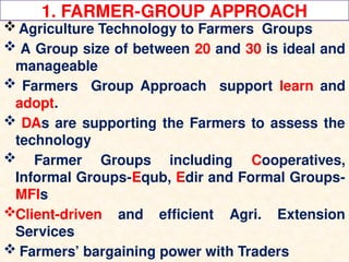 1. FARMER-GROUP APPROACH
 Agriculture Technology to Farmers Groups
 A Group size of between 20 and 30 is ideal and
manageable
 Farmers Group Approach support learn and
adopt.
 DAs are supporting the Farmers to assess the
technology
 Farmer Groups including Cooperatives,
Informal Groups-Equb, Edir and Formal Groups-
MFIs
Client-driven and efficient Agri. Extension
Services
 Farmers’ bargaining power with Traders
 