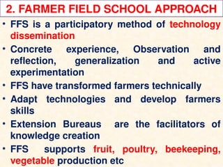 2. FARMER FIELD SCHOOL APPROACH
• FFS is a participatory method of technology
dissemination
• Concrete experience, Observation and
reflection, generalization and active
experimentation
• FFS have transformed farmers technically
• Adapt technologies and develop farmers
skills
• Extension Bureaus are the facilitators of
knowledge creation
• FFS supports fruit, poultry, beekeeping,
vegetable production etc
 