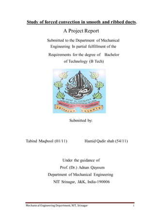 Mechanical Engineering Department, NIT, Srinagar i
Study of forced convection in smooth and ribbed ducts.
A Project Report
Submitted to the Department of Mechanical
Engineering In partial fulfillment of the
Requirements for the degree of Bachelor
of Technology (B Tech)
Submitted by:
Tabind Maqbool (01/11) Hamid Qadir shah (54/11)
Under the guidance of
Prof. (Dr.) Adnan Qayoum
Department of Mechanical Engineering
NIT Srinagar, J&K, India-190006
 