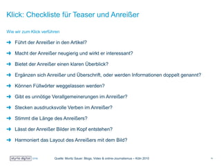 Klick: Checkliste für Teaser und Anreißer
Führt der Anreißer in den Artikel?
Macht der Anreißer neugierig und wirkt er interessant?
Bietet der Anreißer einen klaren Überblick?
Ergänzen sich Anreißer und Überschrift, oder werden Informationen doppelt genannt?
Können Füllwörter weggelassen werden?
Gibt es unnötige Verallgemeinerungen im Anreißer?
Stecken ausdrucksvolle Verben im Anreißer?
Stimmt die Länge des Anreißers?
Lässt der Anreißer Bilder im Kopf entstehen?
Harmoniert das Layout des Anreißers mit dem Bild?
Wie wir zum Klick verführen
Quelle: Moritz Sauer: Blogs, Video & online-Journalismus – Köln 2010 10
 