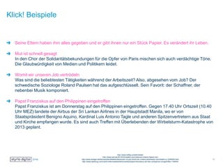 Klick! Beispiele
Seine Eltern haben ihm alles gegeben und er gibt ihnen nur ein Stück Papier. Es verändert ihr Leben.
Mut ist schnell gesagt
In den Chor der Solidaritätsbekundungen für die Opfer von Paris mischen sich auch verdächtige Töne.
Die Glaubwürdigkeit von Medien und Politikern leidet.
Womit wir unseren Job vertrödeln
Was sind die beliebtesten Tätigkeiten während der Arbeitszeit? Also, abgesehen vom Job? Der
schwedische Soziologe Roland Paulsen hat das aufgeschlüsselt. Sein Favorit: der Schaffner, der
nebenbei Musik komponiert.
Papst Franziskus auf den Philippinen eingetroffen
Papst Franziskus ist am Donnerstag auf den Philippinen eingetroffen. Gegen 17.40 Uhr Ortszeit (10.40
Uhr MEZ) landete der Airbus der Sri Lankan Airlines in der Hauptstadt Manila, wo er von
Staatspräsident Benigno Aquino, Kardinal Luis Antonio Tagle und anderen Spitzenvertretern aus Staat
und Kirche empfangen wurde. Es sind auch Treffen mit Überlebenden der Wirbelsturm-Katastrophe von
2013 geplant.
http://www.heftig.co/elternliebe/
http://www.zeit.de/2015/03/medien-journalismus-charlie-hebdo-mut
http://www.spiegel.de/karriere/berufsleben/faulenzen-im-job-womit-wir-unsere-arbeitszeit-vertroedeln-a-1006450.html
http://www.salzburg.com/nachrichten/welt/politik/sn/artikel/papst-franziskus-auf-den-philippinen-eingetroffen-134635/
11
 