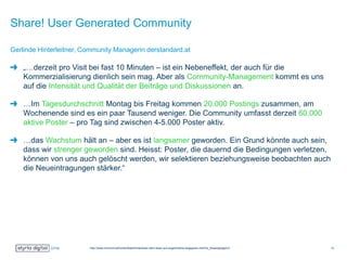 Share! User Generated Community
„…derzeit pro Visit bei fast 10 Minuten – ist ein Nebeneffekt, der auch für die
Kommerzialisierung dienlich sein mag. Aber als Community-Management kommt es uns
auf die Intensität und Qualität der Beiträge und Diskussionen an.
…Im Tagesdurchschnitt Montag bis Freitag kommen 20.000 Postings zusammen, am
Wochenende sind es ein paar Tausend weniger. Die Community umfasst derzeit 60.000
aktive Poster – pro Tag sind zwischen 4-5.000 Poster aktiv.
…das Wachstum hält an – aber es ist langsamer geworden. Ein Grund könnte auch sein,
dass wir strenger geworden sind. Heisst: Poster, die dauernd die Bedingungen verletzen,
können von uns auch gelöscht werden, wir selektieren beziehungsweise beobachten auch
die Neueintragungen stärker.“
Gerlinde Hinterleitner, Community Managerin derstandard.at
http://www.horizont.at/home/detail/hinterleiter-dem-leser-auf-augenhoehe-begegnen.html?tx_ttnews[page]=2 12
 