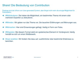 Share! Die Bedeutung von Contribution
#Mitdiskutieren: Sie haben die Möglichkeit, ein bestimmtes Thema mit einem oder
mehreren Experten zu diskutieren.
#Mitreden: Wir geben nur das Thema vor, Sie tauschen Erfahrungen und Meinungen aus.
#Mitmachen: Hier sind Einsendungen gefragt, häufig in Form von Fotos.
#Mitspielen: Bei diesem Format steht ein spielerisches Element im Vordergrund, häufig
handelt es sich um einen Wettbewerb.
#User erzählen: Wir fordern Sie dazu auf, ausführlicher über bestimmte Erlebnisse zu
berichten.
Postings sind die Urform von User-generated Content, aber längst nicht mehr die einzige Möglichkeit für
Partizipation.
Quelle: derstandard.at 13
 