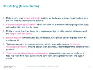 Storytelling (Mario Garcia)
1. Make sure to have a clear philosophy in place for the flow of a story—how it evolves from
the first tweet to a retrospective analysis.
2. Consider curated digital editions, which can allow for a different editorial perspective along
with a clear start and end for users.
3. Mobile is certainly extraordinary for breaking news, but consider curated editions as well.
But keep it short and sweet.
4. Do print happily, connecting the dots for readers. Give printed edition its place within the
media quartet.
5. Today we are not in an environment conducive to solo performances. Emphasize
interdisciplinary teams, bringing design, tech, business, editorial together to conceive these
products.
6. The industry needs well-trained mobile editors who can tell stories across platforms. In
fact, two years from now, a person who can’t work across platforms won’t find a job in
media.
http://www.garciamedia.com/blog/two_tempos_rhythms_for_storytelling_in_the_digital_age 16
 