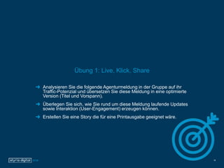 Übung 1: Live, Klick, Share
Analysieren Sie die folgende Agenturmeldung in der Gruppe auf ihr
Traffic-Potenzial und übersetzen Sie diese Meldung in eine optimierte
Version (Titel und Vorspann).
Überlegen Sie sich, wie Sie rund um diese Meldung laufende Updates
sowie Interaktion (User-Engagement) erzeugen können.
Erstellen Sie eine Story die für eine Printausgabe geeignet wäre.
18
 