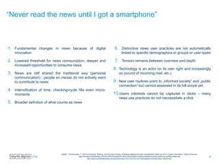 “Never read the news until I got a smartphone”
1. Fundamental changes in news because of digital
innovation
2. Lowered threshold for news comsumption; deeper and
increased opportunities to consume news
3. News are still shared the traditional way (personal
communication) ; people en masse do not actively want
to contribute to news
4. Intensification of time: checking-cycle fills even micro-
moments
5. Broader definition of what counts as news
6. Distinctive news user practices are not automatically
linked to specific demographics or groups or user types
7. Tension remains between overview and depth
8. Technology is an actor on its own right and increasingly
so (sound of incoming mail, etc.)
9. New user routines point to „informed society“ and „public
connection“ but cannot assessed in its full scope yet.
10.Users interests cannot be captured in clicks – many
news use practices do not neccessitate a click
Meijer, I. & Kormelink, T. (2014) Checking, Sharing, Clicking and Linking, Changing patterns of news use between 2004 and 2014. Digital Journalism. Taylor & Francis
http://onlinejournalismblog.com/2014/09/10/research-news-consumption-sharing-searching-liking-watching-reading-listening/
http://www.themediabriefing.com/article/screen-burn-out-the-new-demographics-of-television-viewership
19
 