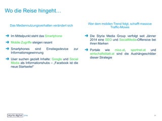 Wo die Reise hingeht…
Das Mediennutzungsverhalten verändert sich
Im Mittelpunkt steht das Smartphone
Mobile Zugriffe steigen rasant
Smartphones sind Einstiegsdevice zur
Informationsgewinnung
User suchen gezielt Inhalte: Google und Social
Media als Informationshubs – „Facebook ist die
neue Startseite!“
Wer dem mobilen Trend folgt, schafft massive
Traffic-Moves
Die Styria Media Group verfolgt seit Jänner
2014 eine SEO und SocialMedia-Offensive bei
ihren Marken
Portale wie miss.at, sportnet.at und
wirtschaftsblatt.at sind die Aushängeschilder
dieser Strategie
21
 