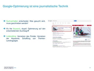 Google-Optimierung ist eine journalistische Technik
Suchverhalten entscheidet: Was gesucht wird,
muss geschrieben werden!
It's the Keyword, stupid: Optimierung auf den
entscheidenden Suchbegriff
Linkbuilding: Vernetzen des Portals; Vernetzen
der Keywords; Schaffung von Themen-
Landingpages
26
 