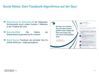 Social Media: Dem Facebook-Algorithmus auf der Spur
Maximierung der Reichweite in der Zielgruppe:
Sichtkontakte durch viralen Content = Relevanz
in der Timeline der User
Branding-Effekt: Die Marke als
Wiedererkennungsmerkmal für Content
Social Buying: Facebook als zentraler Hub für
mobile Werbung – zielgruppengenau
27
 