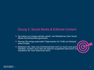 Übung 2: Social Media & Editorial Content
Sie haben nun einiges darüber gehört, wie Redaktionen über Social
Media Aufmerksamkeit generieren.
Nennen Sie einige potenzielle Trägerraketen für Traffic am Beispiel
eines Portals.
Bedenken Sie, dass man Aufmerksamkeit nicht nur durch eine gute
Headline, sondern auch über die dadurch ausgelöste Diskussion und
Interaktion der User bekommen kann.
28
 