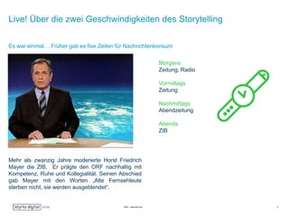 Live! Über die zwei Geschwindigkeiten des Storytelling
Mehr als zwanzig Jahre moderierte Horst Friedrich
Mayer die ZIB. Er prägte den ORF nachhaltig mit
Kompetenz, Ruhe und Kollegialität. Seinen Abschied
gab Mayer mit den Worten „Alte Fernsehleute
sterben nicht, sie werden ausgeblendet“.
Es war einmal… Früher gab es fixe Zeiten für Nachrichtenkonsum
Bild: standard.at 3
Morgens
Zeitung, Radio
Vormittags
Zeitung
Nachmittags
Abendzeitung
Abends
ZIB
 