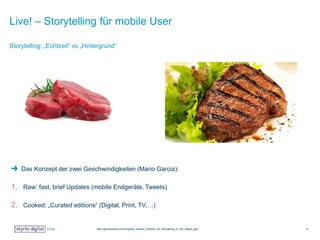 Live! – Storytelling für mobile User
Das Konzept der zwei Geschwindigkeiten (Mario Garcia):
1. Raw: fast, brief Updates (mobile Endgeräte, Tweets)
2. Cooked: „Curated editions“ (Digital, Print, TV,…)
Storytelling: „Echtzeit“ vs „Hintergrund“
http://garciamedia.com/blog/two_tempos_rhythms_for_storytelling_in_the_digital_age 5
 