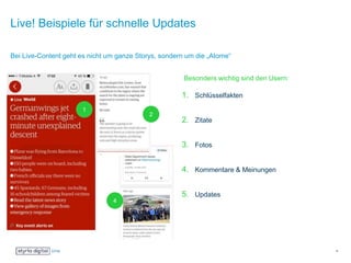 Live! Beispiele für schnelle Updates
Bei Live-Content geht es nicht um ganze Storys, sondern um die „Atome“
Besonders wichtig sind den Usern:
1. Schlüsselfakten
2. Zitate
3. Fotos
4. Kommentare & Meinungen
5. Updates
6
1
2
4
 