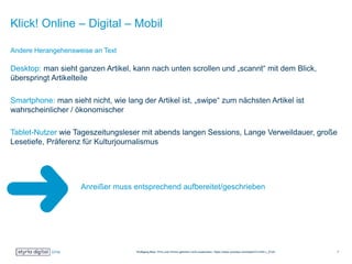 Klick! Online – Digital – Mobil
Desktop: man sieht ganzen Artikel, kann nach unten scrollen und „scannt“ mit dem Blick,
überspringt Artikelteile
Smartphone: man sieht nicht, wie lang der Artikel ist, „swipe“ zum nächsten Artikel ist
wahrscheinlicher / ökonomischer
Tablet-Nutzer wie Tageszeitungsleser mit abends langen Sessions, Lange Verweildauer, große
Lesetiefe, Präferenz für Kulturjournalismus
Anreißer muss entsprechend aufbereitet/geschrieben
sein!
Andere Herangehensweise an Text
Wolfgang Blau: Print und Online gehören nicht zusammen: https://www.youtube.com/watch?v=ihhI-r_lCU0 7
 