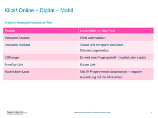 Klick! Online – Digital – Mobil
Teaser Lockmittel für den Text
Vorspann-Abbruch Wirkt automatisiert
Vorspann-Duplikat Teaser und Vorspann sind ident –
Orientierungsfunktion
Cliffhanger Es wird eine Frage gestellt – implizit oder explizit
Anreißer-Link Kurzer Link
Nachrichten-Lead Alle W-Fragen werden beantwortet – negative
Auswirkung auf die Klickzahlen
Andere Herangehensweise an Text
Steffen Burkhardt: Praktischer Journalismus, München (2009) 8
 