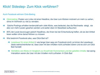 Klick! Sidestep- Zum Klick verführen?
Click-baiting: Posten von Links mit einer Headline, die User zum Klicken motiviert um mehr zu sehen,
ohne im Vorhinein zu viel zu verraten.
Solche Postings erhalten tendenziell sehr viele Klicks, was bedeutet, das die Reichweite steigt, sie
also von mehr Leuten gesehen werden und weiter oben im Newsfeed auftauchen
80% der Leute bevorzugen jedoch Headlines, die ihnen bei der Entscheidung helfen, ob sie den Artikel
lesen wollen ohne darauf klicken zu müssen
Wie bestimmt Facebook also, was Click Bait ist?
Lesedauer für einen Artikel (= wie lange User weg von Facebook sind): je kürzer die Lesedauer,
desto wahrscheinlicher ist, dass User mit den Inhalten nicht zufrieden waren und es sich um Click
Bait handelt
Verhältnis von Klicks im Vergleich zur Anzahl der Kommentare und der geteilten Inhalte: bei wenig
Interaktion waren die User mit den Inhalten nicht zufrieden  Click Bait
Auch Facebook will kein Click-Baiting
Quelle: http://newsroom.fb.com/news/2014/08/news-feed-fyi-click-baiting/ 9
 