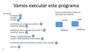 Vamos executar este programa
int main(){
int mesada;
int idade;
int nota;
printf("Entre com a idade do seu filho:");
scanf("%d", &idade);
printf("Entre com a nota geral do seu filho:");
scanf("%d", &nota);
mesada = calcMesada(idade);
mesada = bdMesada(idade,nota,mesada);
printf("nnO valor da mesada para seu filho e: %d", mesada);
return 0;
}
1
2
3
4
5
6
7
8
?
?
?
Passo 2: variável idade é criada sem
valor algum por enquanto.
mesada
&43jjuiop
idade
&4399uiop
 