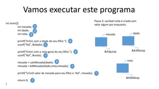 Vamos executar este programa
int main(){
int mesada;
int idade;
int nota;
printf("Entre com a idade do seu filho:");
scanf("%d", &idade);
printf("Entre com a nota geral do seu filho:");
scanf("%d", &nota);
mesada = calcMesada(idade);
mesada = bdMesada(idade,nota,mesada);
printf("nnO valor da mesada para seu filho e: %d", mesada);
return 0;
}
1
2
3
4
5
6
7
8
?
?
?
Passo 3: variável nota é criada sem
valor algum por enquanto.
mesada
&43jjuiop
idade
&4399uiop
nota
&43666iop
 