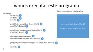 Vamos executar este programa
int main(){
int mesada;
int idade;
int nota;
printf("Entre com a idade do seu filho:");
scanf("%d", &idade);
printf("Entre com a nota geral do seu filho:");
scanf("%d", &nota);
mesada = calcMesada(idade);
mesada = bdMesada(idade,nota,mesada);
printf("nnO valor da mesada para seu filho e: %d", mesada);
return 0;
}
1
2
3
4
5
6
7
8
?
?
?
Passo 6: mensagem é exibida na tela
Entre com a idade do seu filho: 10
Entre com a nota geral do seu filho:
 