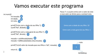 Vamos executar este programa
int main(){
int mesada;
int idade;
int nota;
printf("Entre com a idade do seu filho:");
scanf("%d", &idade);
printf("Entre com a nota geral do seu filho:");
scanf("%d", &nota);
mesada = calcMesada(idade);
mesada = bdMesada(idade,nota,mesada);
printf("nnO valor da mesada para seu filho e: %d", mesada);
return 0;
}
1
2
3
4
5
6
7
8
?
?
?
Passo 7: o usuário entra com o valor da nota
e esse valor vai direto para a variável nota.
Entre com a idade do seu filho: 10
Entre com a nota geral do seu filho: 1
1
nota
&43666iop
 