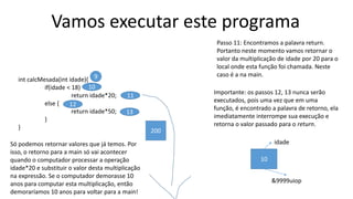 Vamos executar este programa
int calcMesada(int idade){
if(idade < 18)
return idade*20;
else {
return idade*50;
}
}
Passo 11: Encontramos a palavra return.
Portanto neste momento vamos retornar o
valor da multiplicação de idade por 20 para o
local onde esta função foi chamada. Neste
caso é a na main.9
10
11
12
13
10
idade
&9999uiop
Importante: os passos 12, 13 nunca serão
executados, pois uma vez que em uma
função, é encontrado a palavra de retorno, ela
imediatamente interrompe sua execução e
retorna o valor passado para o return.
200
Só podemos retornar valores que já temos. Por
isso, o retorno para a main só vai acontecer
quando o computador processar a operação
idade*20 e substituir o valor desta multiplicação
na expressão. Se o computador demorasse 10
anos para computar esta multiplicação, então
demoraríamos 10 anos para voltar para a main!
 