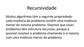 Recursividade
Muitos algoritmos têm a seguinte propriedade:
cada instância do problema contém uma instância
menor do mesmo problema. Dizemos que esses
problemas têm estrutura recursiva, porque é
possível resolver o problema chamando à si mesmo
com uma instância menor do problema.
 