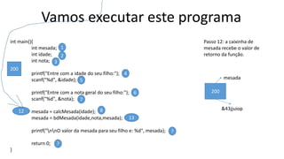 Vamos executar este programa
int main(){
int mesada;
int idade;
int nota;
printf("Entre com a idade do seu filho:");
scanf("%d", &idade);
printf("Entre com a nota geral do seu filho:");
scanf("%d", &nota);
mesada = calcMesada(idade);
mesada = bdMesada(idade,nota,mesada);
printf("nnO valor da mesada para seu filho e: %d", mesada);
return 0;
}
1
2
3
4
5
6
7
812
?
?
Passo 12: a caixinha de
mesada recebe o valor de
retorno da função.
13
200
mesada
&43jjuiop
200
 