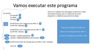 Vamos executar este programa
int main(){
int mesada;
int idade;
int nota;
printf("Entre com a idade do seu filho:");
scanf("%d", &idade);
printf("Entre com a nota geral do seu filho:");
scanf("%d", &nota);
mesada = calcMesada(idade);
mesada = bdMesada(idade,nota,mesada);
printf("nnO valor da mesada para seu filho e: %d", mesada);
return 0;
}
1
2
3
4
5
6
7
812
15
16
Passo 15: É exibida uma mensagem na tela com o valor
da variável mesada, que é a saída final do nosso
programa e o objetivo que queríamos atingir.
1314
200
Entre com a idade do seu filho: 10
Entre com a nota geral do seu filho: 1
O valor da mesada para seu filho e: 200.
 