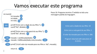 Vamos executar este programa
int main(){
int mesada;
int idade;
int nota;
printf("Entre com a idade do seu filho:");
scanf("%d", &idade);
printf("Entre com a nota geral do seu filho:");
scanf("%d", &nota);
mesada = calcMesada(idade);
mesada = bdMesada(idade,nota,mesada);
printf("nnO valor da mesada para seu filho e: %d", mesada);
return 0;
}
1
2
3
4
5
6
7
812
15
16
Passo 16: Programa termina. É exibida na tela uma
mensagem padrão da linguagem.
1314
200 Entre com a idade do seu filho: 10
Entre com a nota geral do seu filho: 1
O valor da mesada para seu filho e: 200.
Program returned with execution of
0.2222s
 