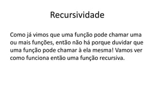 Recursividade
Como já vimos que uma função pode chamar uma
ou mais funções, então não há porque duvidar que
uma função pode chamar à ela mesma! Vamos ver
como funciona então uma função recursiva.
 