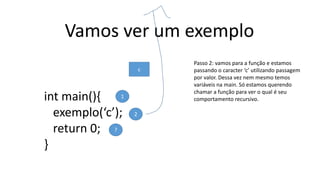 Vamos ver um exemplo
int main(){
exemplo(‘c’);
return 0;
}
1
2
?
Passo 2: vamos para a função e estamos
passando o caracter ‘c’ utilizando passagem
por valor. Dessa vez nem mesmo temos
variáveis na main. Só estamos querendo
chamar a função para ver o qual é seu
comportamento recursivo.
c
 