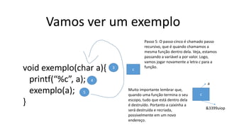 Vamos ver um exemplo
void exemplo(char a){
printf(“%c”, a);
exemplo(a);
}
3
4
5
Passo 5: O passo cinco é chamado passo
recursivo, que é quando chamamos a
mesma função dentro dela. Veja, estamos
passando a variável a por valor. Logo,
vamos jogar novamente a letra c para a
função.
c
a
&3399uiop
c
Muito importante lembrar que,
quando uma função termina o seu
escopo, tudo que está dentro dela
é destruído. Portanto a caixinha a
será destruída e recriada,
possivelmente em um novo
endereço.
 