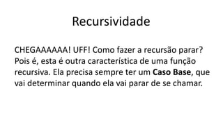 Recursividade
CHEGAAAAAA! UFF! Como fazer a recursão parar?
Pois é, esta é outra característica de uma função
recursiva. Ela precisa sempre ter um Caso Base, que
vai determinar quando ela vai parar de se chamar.
 