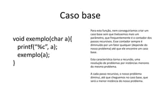 Caso base
void exemplo(char a){
printf(“%c”, a);
exemplo(a);
}
Para esta função, nem conseguiríamos criar um
caso base sem que tivéssemos mais um
parâmetro, que frequentemente é o contador dos
passos recursivos. Esse contador sempre é
diminuído por um fator qualquer (depende do
nosso problema) até que ele encontre um caso
base.
Esta característica torna a recursão, uma
resolução de problemas por instâncias menores
do mesmo problema.
A cada passo recursivo, o nosso problema
diminui, até que cheguemos no caso base, que
será a menor instância do nosso problema.
 