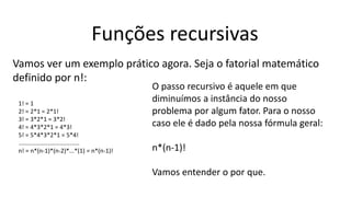 Funções recursivas
Vamos ver um exemplo prático agora. Seja o fatorial matemático
definido por n!:
1! = 1
2! = 2*1 = 2*1!
3! = 3*2*1 = 3*2!
4! = 4*3*2*1 = 4*3!
5! = 5*4*3*2*1 = 5*4!
.....................................
n! = n*(n-1)*(n-2)*...*(1) = n*(n-1)!
O passo recursivo é aquele em que
diminuímos a instância do nosso
problema por algum fator. Para o nosso
caso ele é dado pela nossa fórmula geral:
n*(n-1)!
Vamos entender o por que.
 