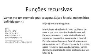 Funções recursivas
Vamos ver um exemplo prático agora. Seja o fatorial matemático
definido por n!:
1! = 1
2! = 2*1 = 2*1!
3! = 3*2*1 = 3*2!
4! = 4*3*2*1 = 4*3!
5! = 5*4*3*2*1 = 5*4!
.....................................
n! = n*(n-1)*(n-2)*...*(1) = n*(n-1)!
n*(n-1)! nos diz o seguinte:
Multiplique a instância do meu problema de
valor n por uma nova instância de valor n-1.
Para encontrarmos o valor da instância n-1
vamos ter que realizar novamente o fatorial.
Percebe que utilizamos o fatorial novamente
para calcular (n-1)!. Com certeza este é o nosso
passo recursivo, pois a cada chamada, vamos
diminuir a instância do nosso problema por um
fator de 1.
 