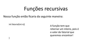 Funções recursivas
Nossa função então ficaria da seguinte maneira:
int fatorial(int n){
}
A função tem que
retornar um inteiro, pois é
o valor do fatorial que
queremos encontrar!
 