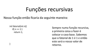 Funções recursivas
Nossa função então ficaria da seguinte maneira:
int fatorial(int n){
if( n == 1 )
return 1;
}
Sempre numa função recursiva,
a primeira coisa a fazer é
colocar o caso base. Sabemos
que o fatorial de 1 é 1 e então
este será o nosso valor de
retorno.
 