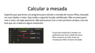 Calcular a mesada
Suponha que queremos um programa para calcular a mesada de nossos filhos, baseado
em suas idades e notas. Seja então a seguinte função calcMesada. Não se preocupem
com a main, ela logo aparecerá. Não precisamos criar a main primeiro sempre, mas ela
terá que ser criada em algum momento!
O que esta função faz é receber um
parâmetro que será a idade do nosso
filho e retorna um valor maior da
mesada para filhos maiores de idade.
 
