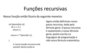 Funções recursivas
Nossa função então ficaria da seguinte maneira:
int fatorial(int n){
if( n == 1 )
return 1;
return n * fatorial(n-1);
}
Agora então definimos nosso
passo recursivo, dado pela
fórmula geral. O passo recursivo
é exatamente a nossa fórmula
geral, porém escrito na
linguagem de programação e
não numa fórmula matemática.
E nossa função recursiva está
pronta! Vamos testá-la.
 