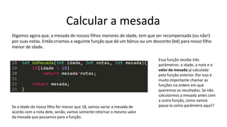 Calcular a mesada
Digamos agora que, a mesada de nossos filhos menores de idade, tem que ser recompensada (ou não!)
por suas notas. Então criamos a seguinte função que dá um bônus ou um desconto (bd) para nosso filho
menor de idade.
Essa função recebe três
parâmetros: a idade, a nota e o
valor da mesada já calculada
pela função anterior. Por isso é
muito importante chamar as
funções na ordem em que
queremos os resultados. Se não
calcularmos a mesada antes com
a outra função, como vamos
passa-la como parâmetro aqui!?Se a idade do nosso filho for menor que 18, vamos variar a mesada de
acordo com a nota dele, senão, vamos somente retornar o mesmo valor
da mesada que passamos para a função.
 