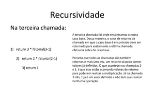 Recursividade
Na terceira chamada:
1) return 3 * fatorial(3-1)
2) return 2 * fatorial(2-1)
3) return 1
A terceira chamada foi onde encontramos o nosso
caso base. Dessa maneira, o valor de retorno da
chamada em que o caso base é encontrado deve ser
retornado para exatamente a última chamada
efetuada antes do caso base.
Perceba que todas as chamadas são também
retornos e mais uma vez, um retorno só pode conter
valores já definidos. O que acontece nas chamadas 2
e 3, é que elas estão esperando valores de retorno
para poderem realizar a multiplicação. Já na chamada
3 não, 1 já é um valor definido e não tem que realizar
nenhuma operação.
 