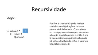 Recursividade
Logo:
1) return 3 *
2) return 2
3) return 1
2
Por fim, a chamada 3 pode realizar
também a multiplicação e retornar
para onde foi chamada. Como vimos
no começo, assumimos que chamamos
a função fatorial na main e então é pra
lá que o retorno da primeira chamada
irá voltar, devolvendo enfim o valor do
fatorial de 3 que é 6!
 
