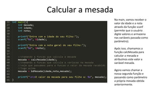 Calcular a mesada
Na main, vamos receber o
valor da idade e a nota
através da função scanf
(permite que o usuário
digite valores e armazena
nas variáveis passada como
parâmetro).
Após isso, chamamos a
função calcMesada para
calcular a mesada e
atribuímos este valor a
variável mesada.
Agora vamos chamar a
nossa segunda função e
passando como parâmetro
a própria mesada obtida
anteriormente.
 